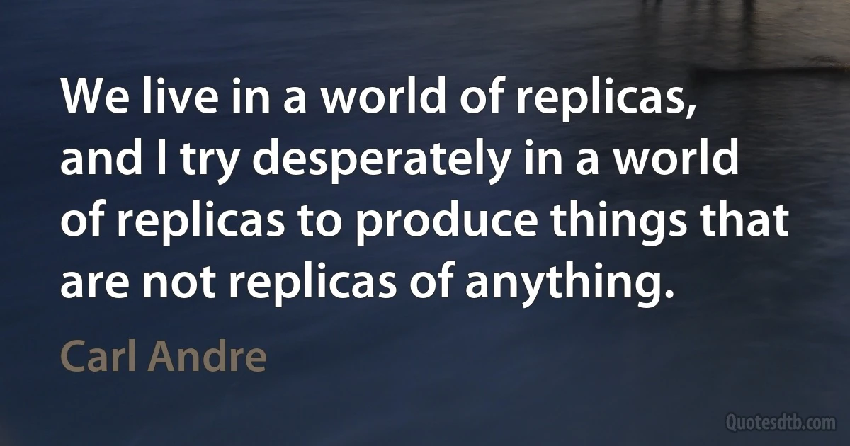 We live in a world of replicas, and I try desperately in a world of replicas to produce things that are not replicas of anything. (Carl Andre)