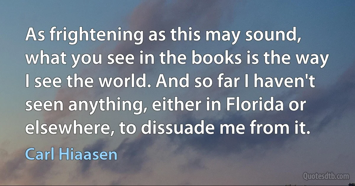 As frightening as this may sound, what you see in the books is the way I see the world. And so far I haven't seen anything, either in Florida or elsewhere, to dissuade me from it. (Carl Hiaasen)