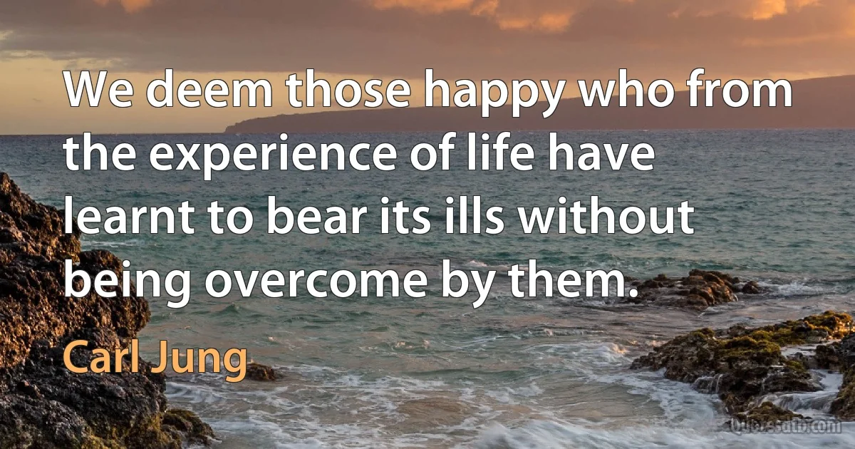 We deem those happy who from the experience of life have learnt to bear its ills without being overcome by them. (Carl Jung)