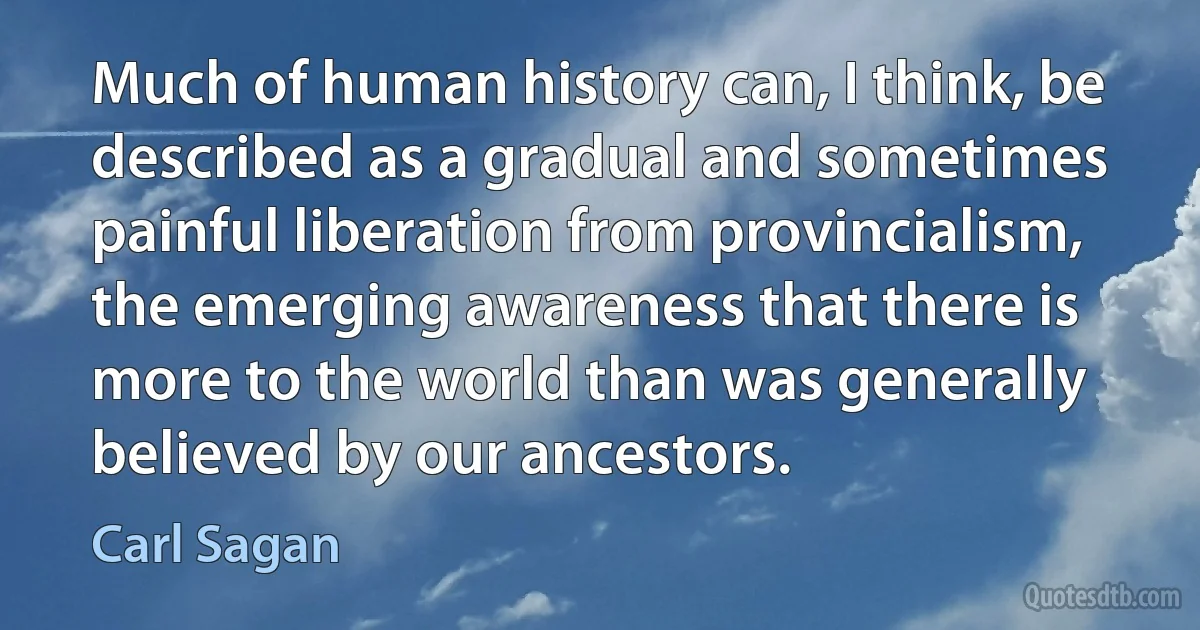 Much of human history can, I think, be described as a gradual and sometimes painful liberation from provincialism, the emerging awareness that there is more to the world than was generally believed by our ancestors. (Carl Sagan)