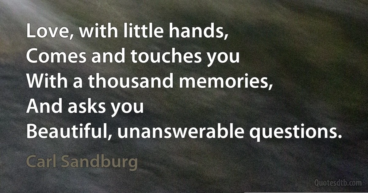 Love, with little hands,
Comes and touches you
With a thousand memories,
And asks you
Beautiful, unanswerable questions. (Carl Sandburg)