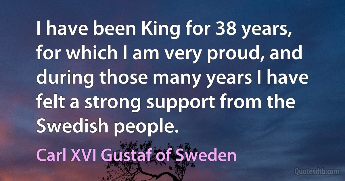 I have been King for 38 years, for which I am very proud, and during those many years I have felt a strong support from the Swedish people. (Carl XVI Gustaf of Sweden)