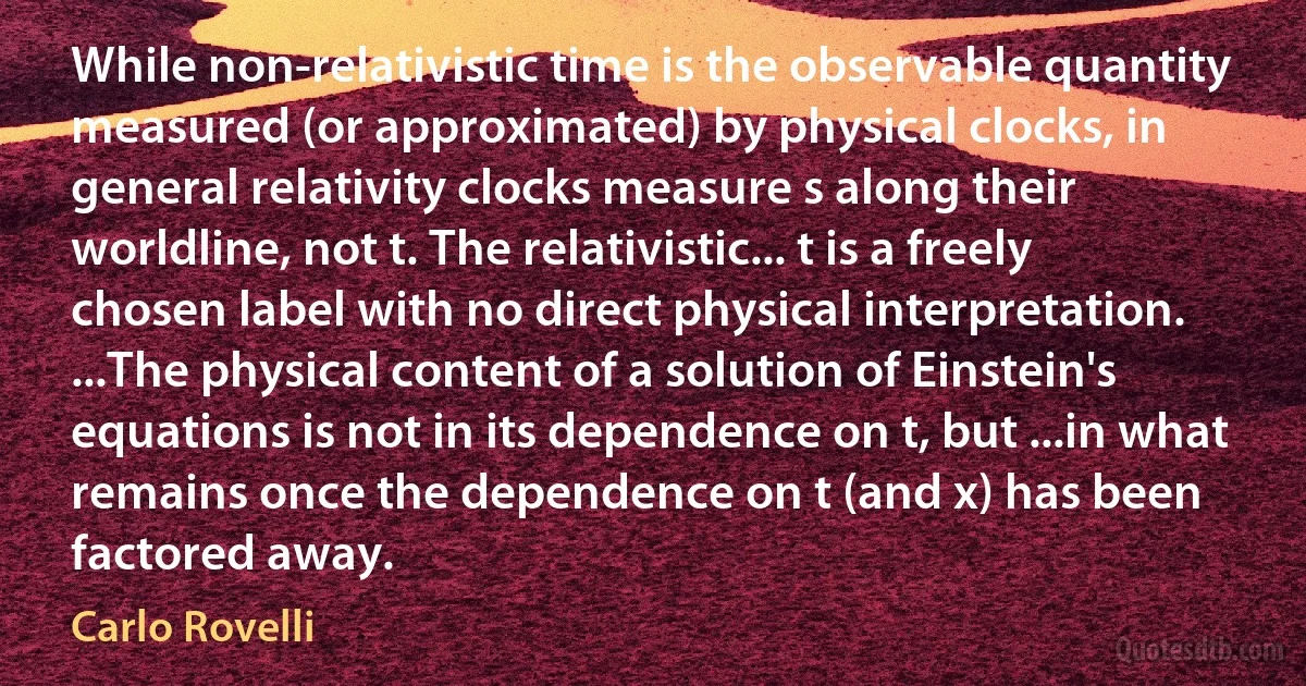 While non-relativistic time is the observable quantity measured (or approximated) by physical clocks, in general relativity clocks measure s along their worldline, not t. The relativistic... t is a freely chosen label with no direct physical interpretation. ...The physical content of a solution of Einstein's equations is not in its dependence on t, but ...in what remains once the dependence on t (and x) has been factored away. (Carlo Rovelli)