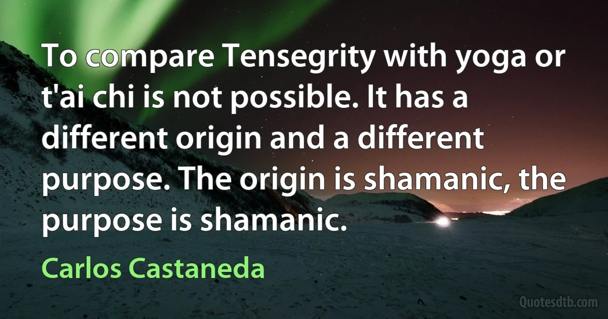 To compare Tensegrity with yoga or t'ai chi is not possible. It has a different origin and a different purpose. The origin is shamanic, the purpose is shamanic. (Carlos Castaneda)