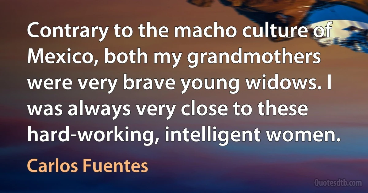 Contrary to the macho culture of Mexico, both my grandmothers were very brave young widows. I was always very close to these hard-working, intelligent women. (Carlos Fuentes)