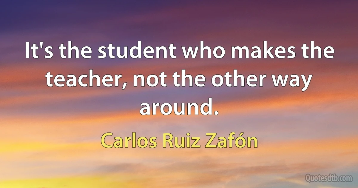 It's the student who makes the teacher, not the other way around. (Carlos Ruiz Zafón)