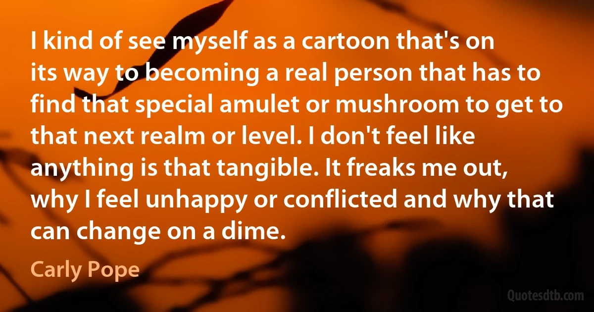 I kind of see myself as a cartoon that's on its way to becoming a real person that has to find that special amulet or mushroom to get to that next realm or level. I don't feel like anything is that tangible. It freaks me out, why I feel unhappy or conflicted and why that can change on a dime. (Carly Pope)