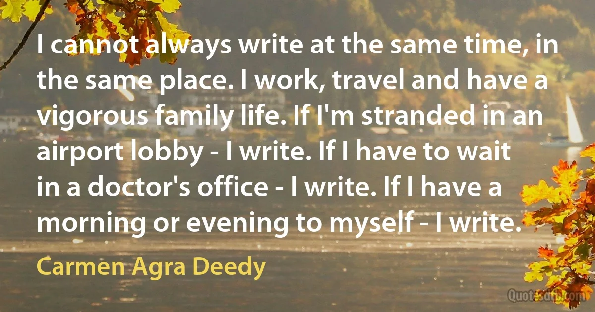 I cannot always write at the same time, in the same place. I work, travel and have a vigorous family life. If I'm stranded in an airport lobby - I write. If I have to wait in a doctor's office - I write. If I have a morning or evening to myself - I write. (Carmen Agra Deedy)