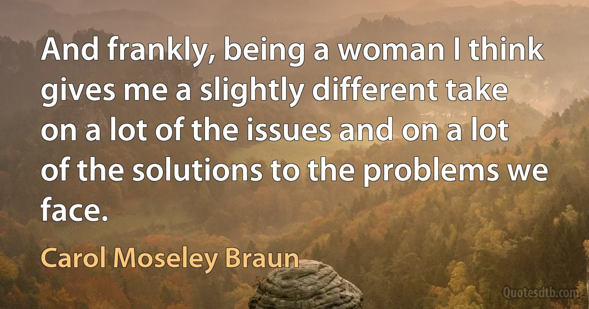 And frankly, being a woman I think gives me a slightly different take on a lot of the issues and on a lot of the solutions to the problems we face. (Carol Moseley Braun)