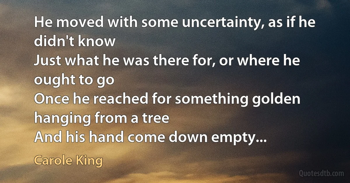 He moved with some uncertainty, as if he didn't know
Just what he was there for, or where he ought to go
Once he reached for something golden hanging from a tree
And his hand come down empty... (Carole King)