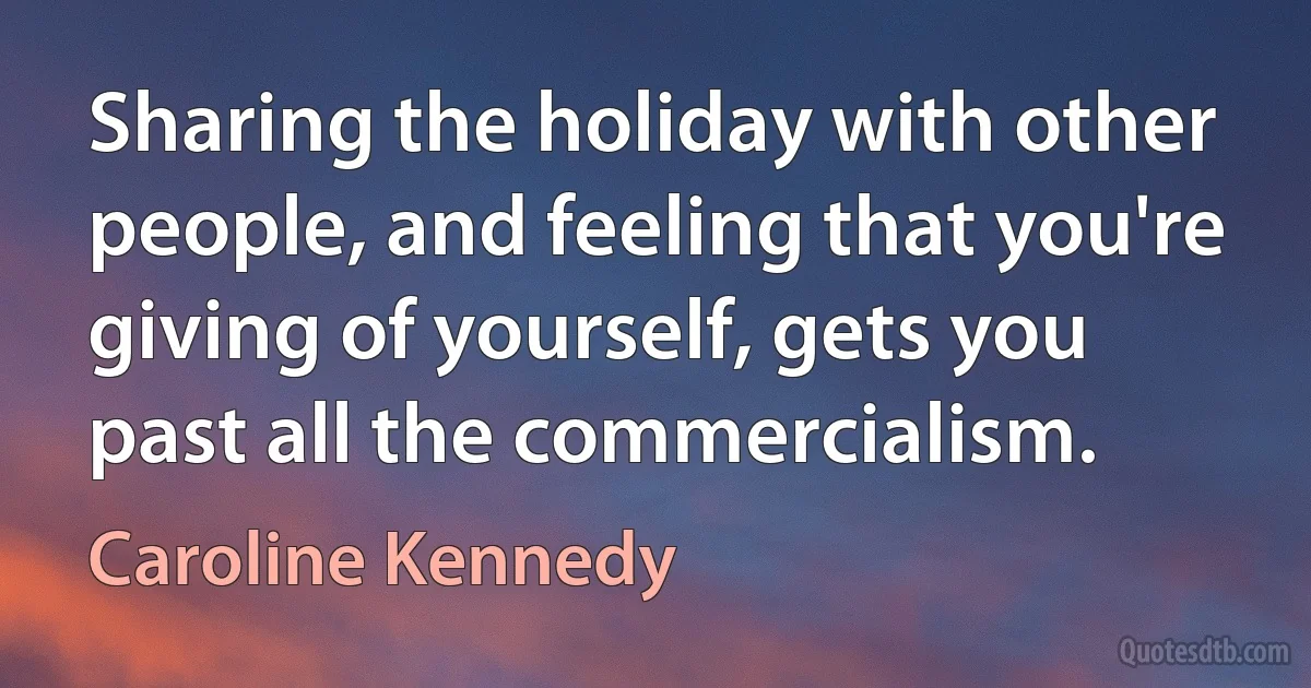 Sharing the holiday with other people, and feeling that you're giving of yourself, gets you past all the commercialism. (Caroline Kennedy)