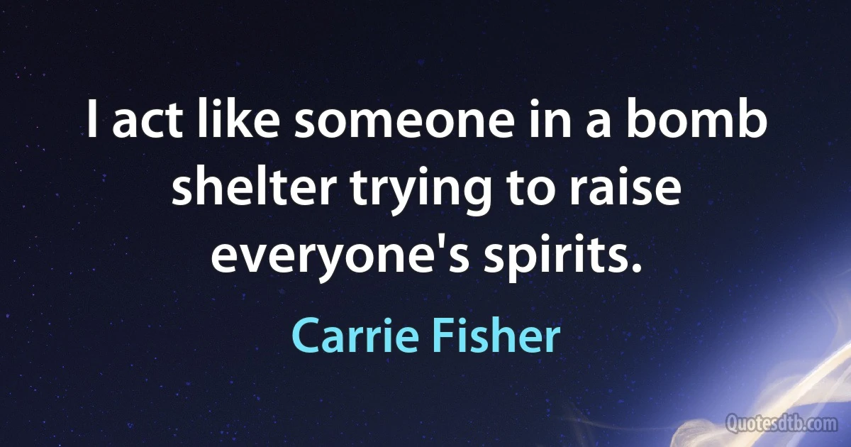 I act like someone in a bomb shelter trying to raise everyone's spirits. (Carrie Fisher)