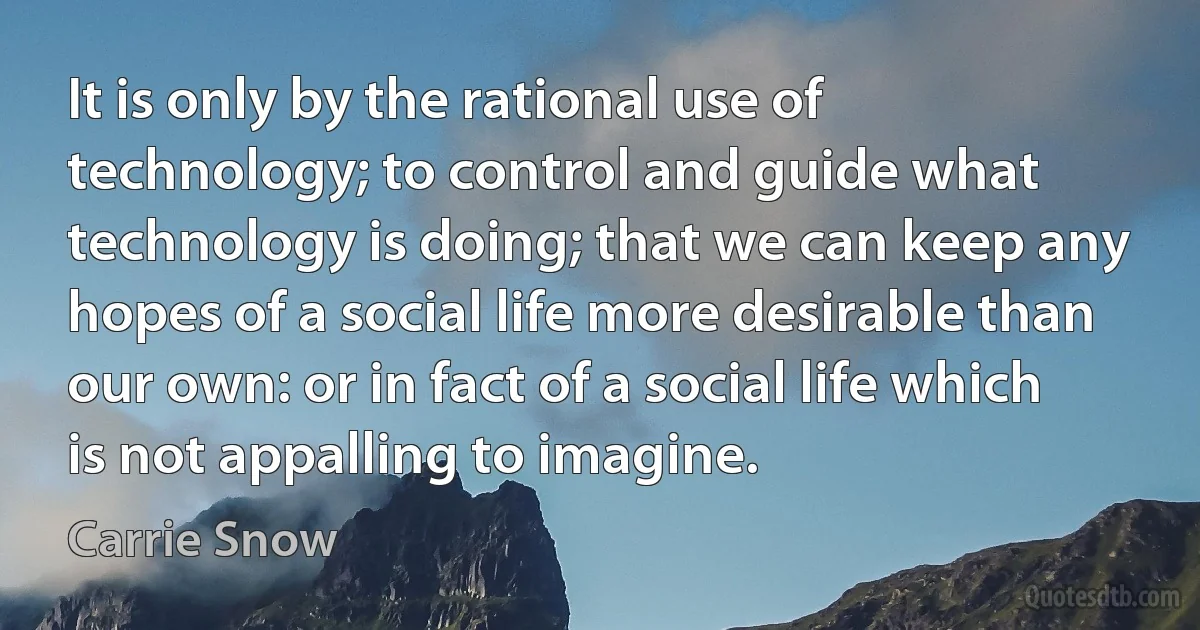 It is only by the rational use of technology; to control and guide what technology is doing; that we can keep any hopes of a social life more desirable than our own: or in fact of a social life which is not appalling to imagine. (Carrie Snow)