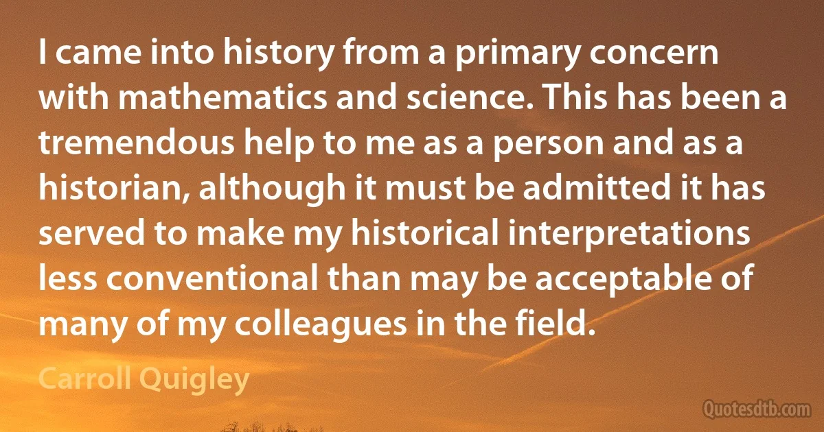 I came into history from a primary concern with mathematics and science. This has been a tremendous help to me as a person and as a historian, although it must be admitted it has served to make my historical interpretations less conventional than may be acceptable of many of my colleagues in the field. (Carroll Quigley)