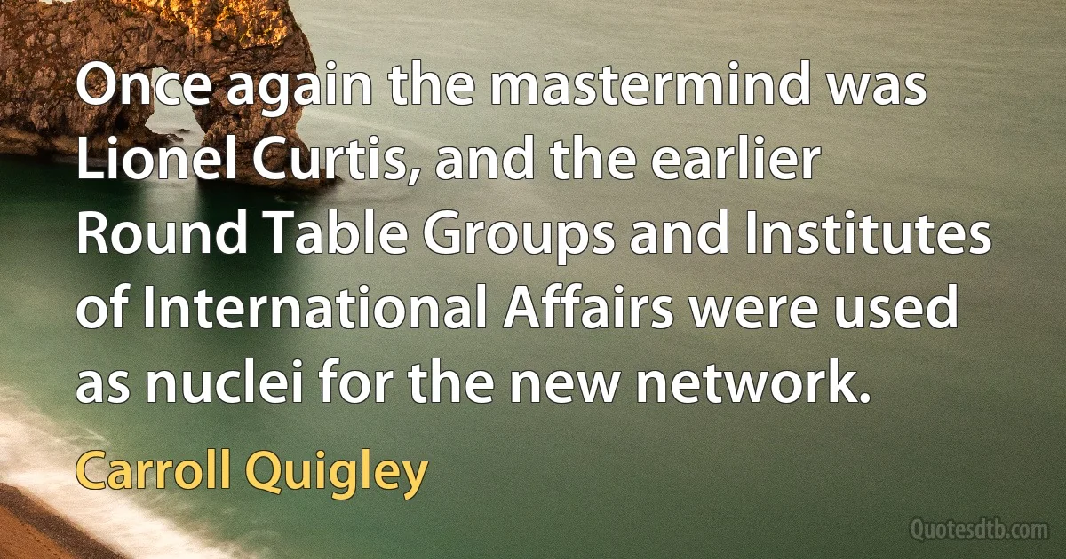 Once again the mastermind was Lionel Curtis, and the earlier Round Table Groups and Institutes of International Affairs were used as nuclei for the new network. (Carroll Quigley)