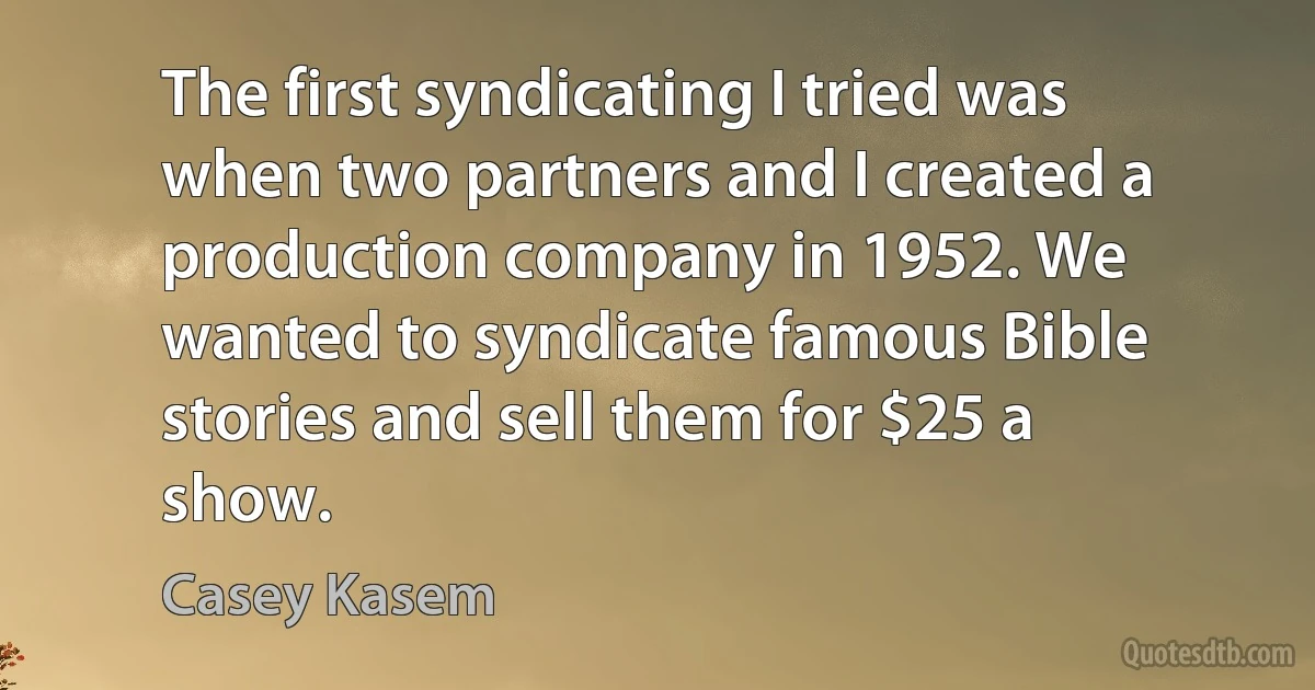 The first syndicating I tried was when two partners and I created a production company in 1952. We wanted to syndicate famous Bible stories and sell them for $25 a show. (Casey Kasem)