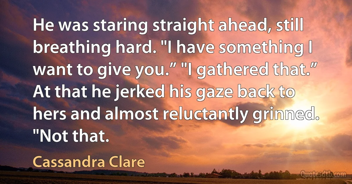 He was staring straight ahead, still breathing hard. "I have something I want to give you.” "I gathered that.” At that he jerked his gaze back to hers and almost reluctantly grinned. "Not that. (Cassandra Clare)