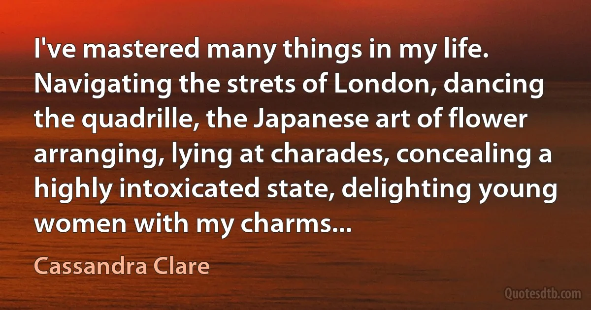 I've mastered many things in my life. Navigating the strets of London, dancing the quadrille, the Japanese art of flower arranging, lying at charades, concealing a highly intoxicated state, delighting young women with my charms... (Cassandra Clare)