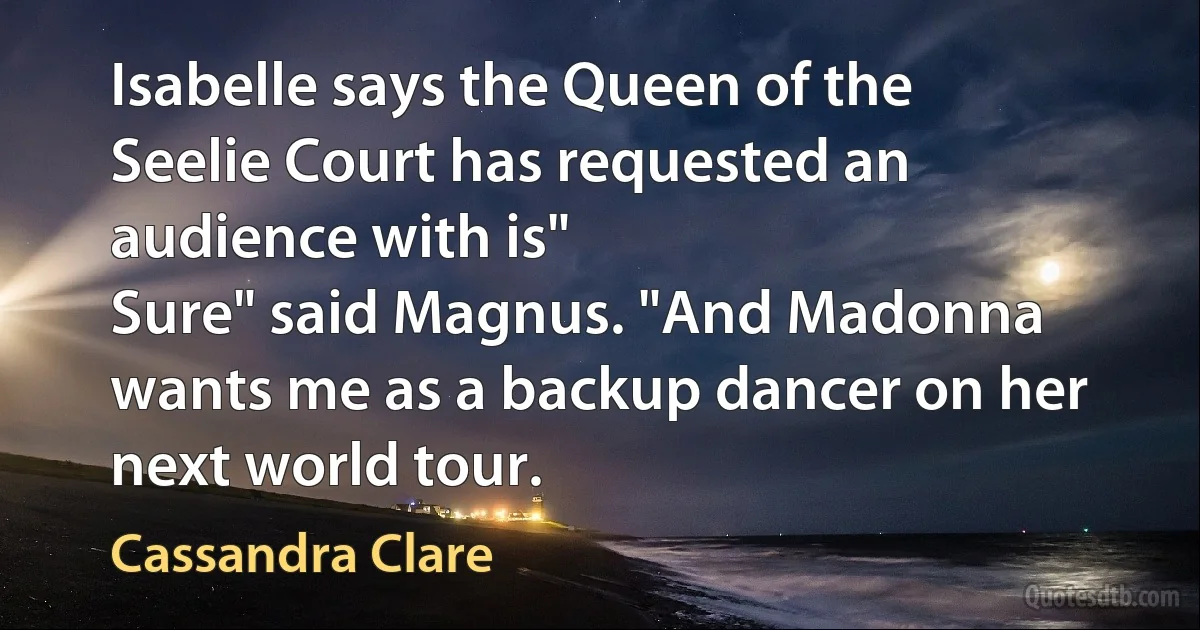 Isabelle says the Queen of the Seelie Court has requested an audience with is"
Sure" said Magnus. "And Madonna wants me as a backup dancer on her next world tour. (Cassandra Clare)