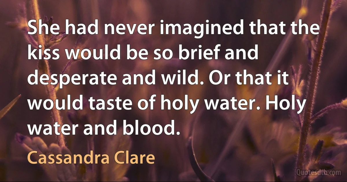 She had never imagined that the kiss would be so brief and desperate and wild. Or that it would taste of holy water. Holy water and blood. (Cassandra Clare)