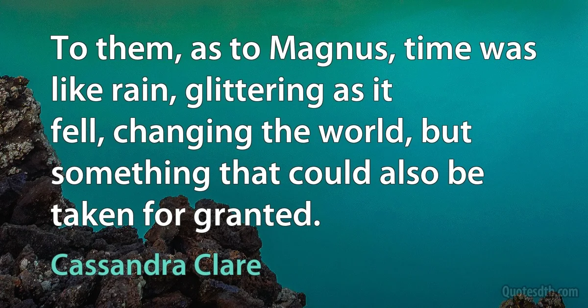 To them, as to Magnus, time was like rain, glittering as it fell, changing the world, but something that could also be taken for granted. (Cassandra Clare)