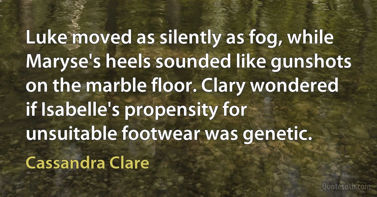 Luke moved as silently as fog, while Maryse's heels sounded like gunshots on the marble floor. Clary wondered if Isabelle's propensity for unsuitable footwear was genetic. (Cassandra Clare)