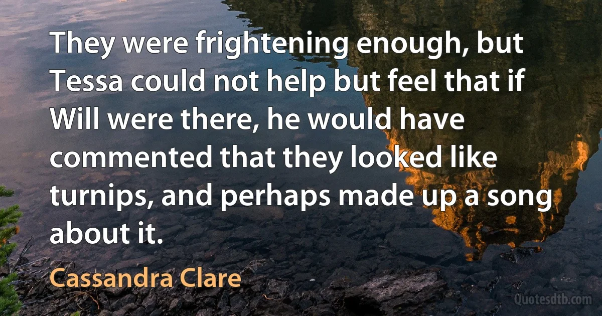 They were frightening enough, but Tessa could not help but feel that if Will were there, he would have commented that they looked like turnips, and perhaps made up a song about it. (Cassandra Clare)