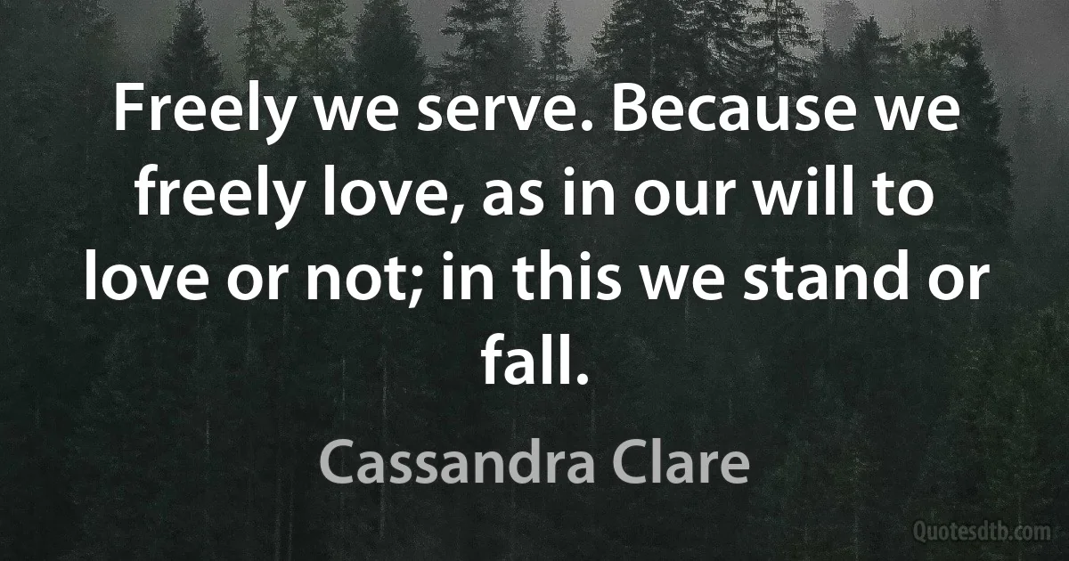 Freely we serve. Because we freely love, as in our will to love or not; in this we stand or fall. (Cassandra Clare)