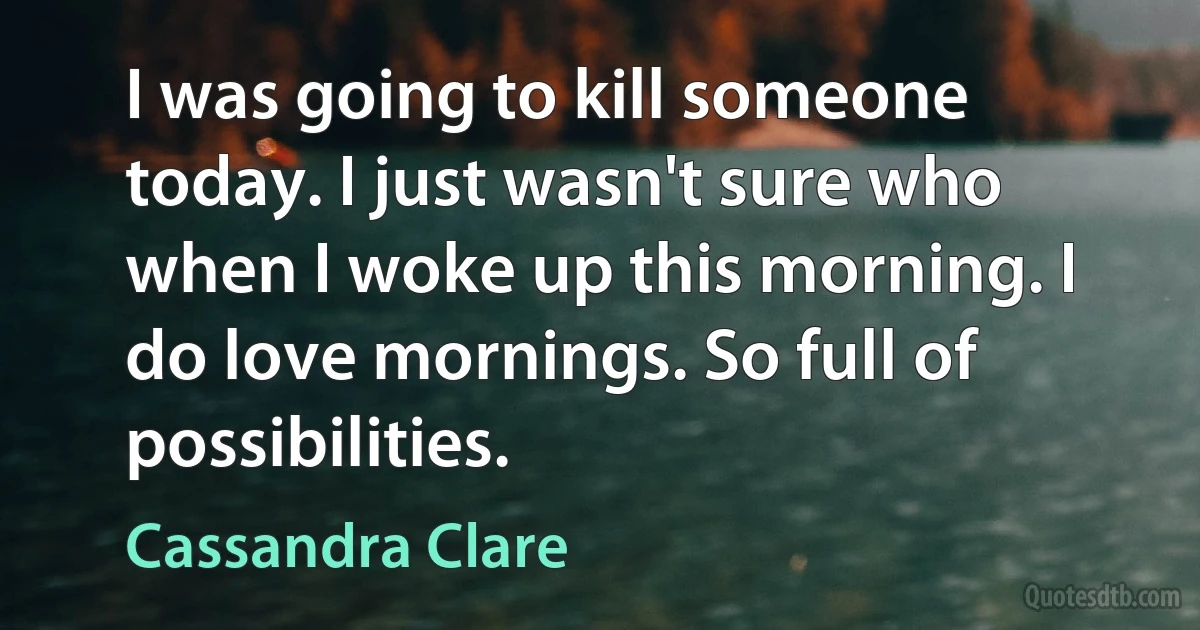 I was going to kill someone today. I just wasn't sure who when I woke up this morning. I do love mornings. So full of possibilities. (Cassandra Clare)