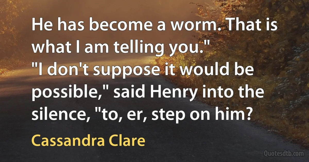 He has become a worm. That is what I am telling you."
"I don't suppose it would be possible," said Henry into the silence, "to, er, step on him? (Cassandra Clare)