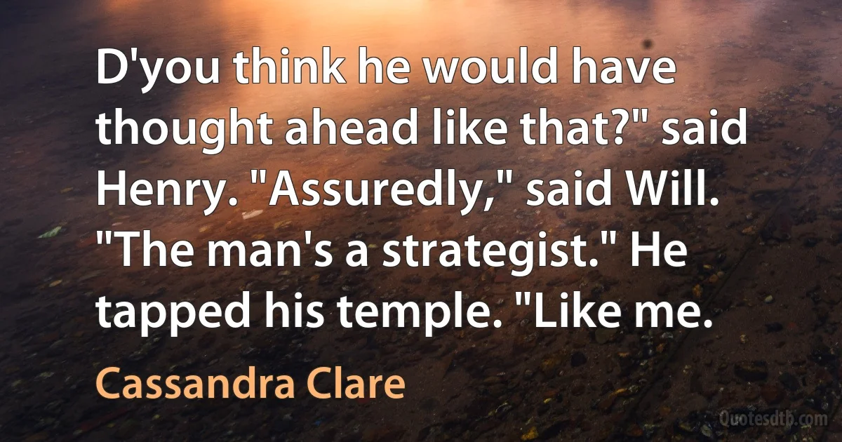 D'you think he would have thought ahead like that?" said Henry. "Assuredly," said Will. "The man's a strategist." He tapped his temple. "Like me. (Cassandra Clare)