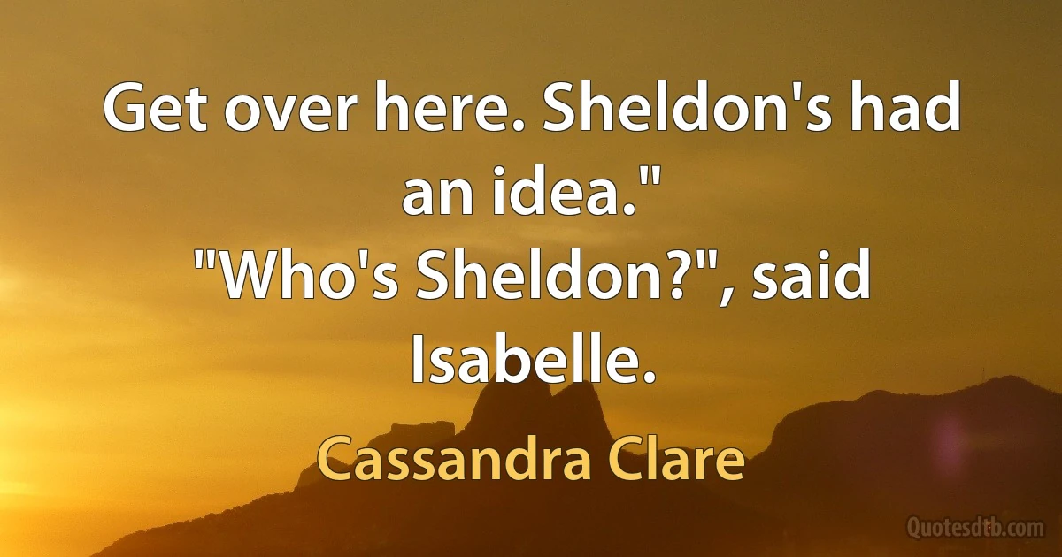 Get over here. Sheldon's had an idea."
"Who's Sheldon?", said Isabelle. (Cassandra Clare)