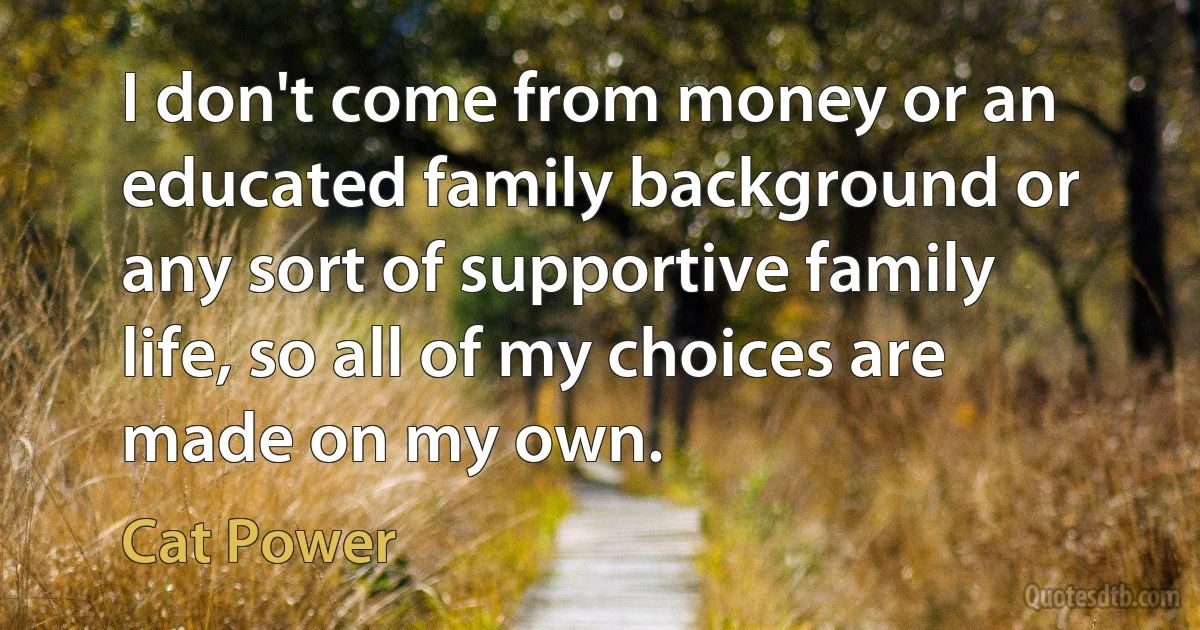 I don't come from money or an educated family background or any sort of supportive family life, so all of my choices are made on my own. (Cat Power)