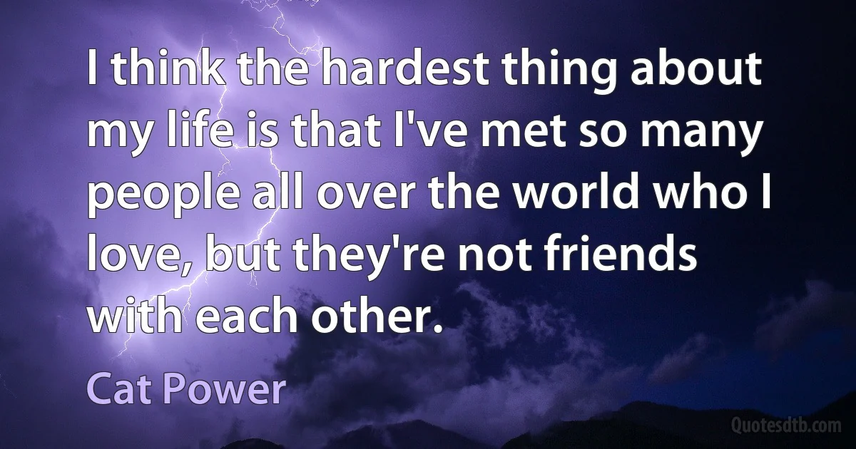 I think the hardest thing about my life is that I've met so many people all over the world who I love, but they're not friends with each other. (Cat Power)