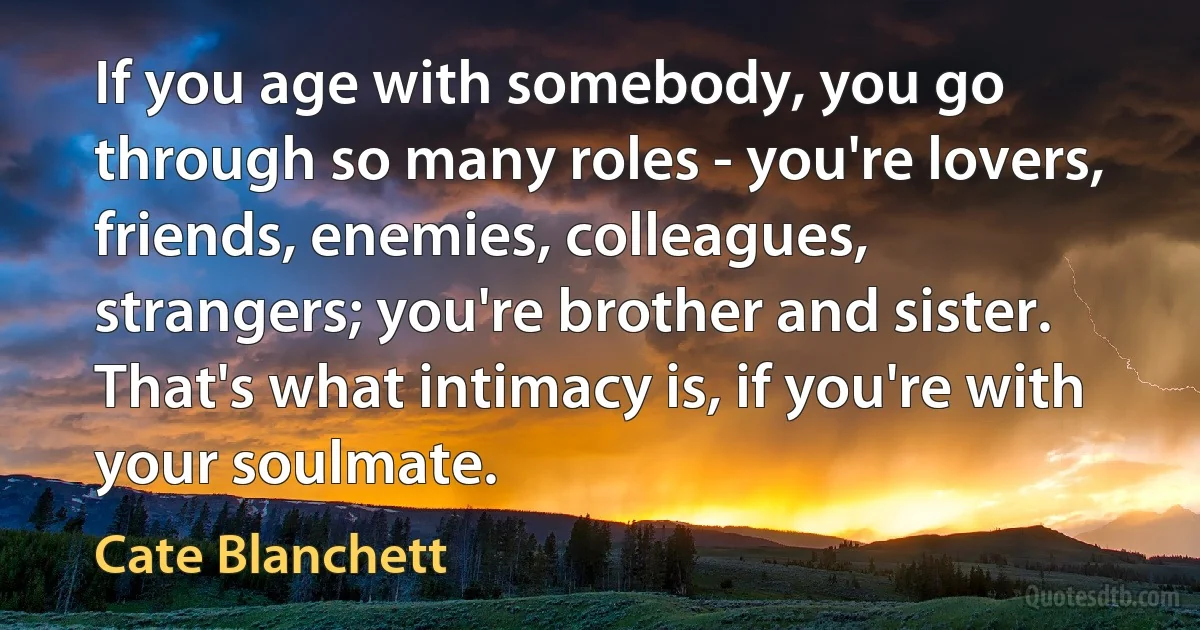 If you age with somebody, you go through so many roles - you're lovers, friends, enemies, colleagues, strangers; you're brother and sister. That's what intimacy is, if you're with your soulmate. (Cate Blanchett)