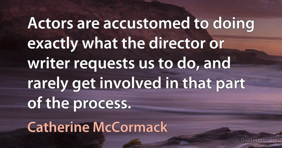 Actors are accustomed to doing exactly what the director or writer requests us to do, and rarely get involved in that part of the process. (Catherine McCormack)