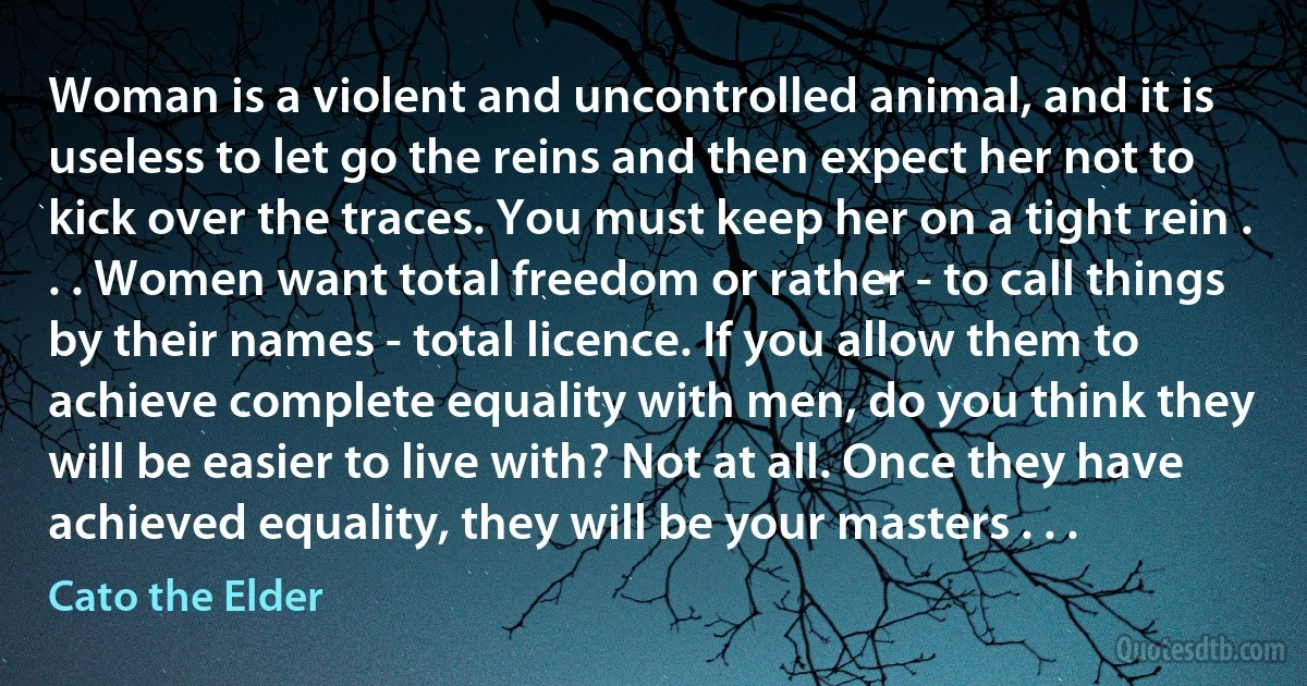 Woman is a violent and uncontrolled animal, and it is useless to let go the reins and then expect her not to kick over the traces. You must keep her on a tight rein . . . Women want total freedom or rather - to call things by their names - total licence. If you allow them to achieve complete equality with men, do you think they will be easier to live with? Not at all. Once they have achieved equality, they will be your masters . . . (Cato the Elder)