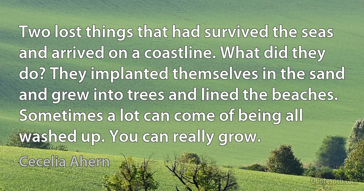 Two lost things that had survived the seas and arrived on a coastline. What did they do? They implanted themselves in the sand and grew into trees and lined the beaches. Sometimes a lot can come of being all washed up. You can really grow. (Cecelia Ahern)