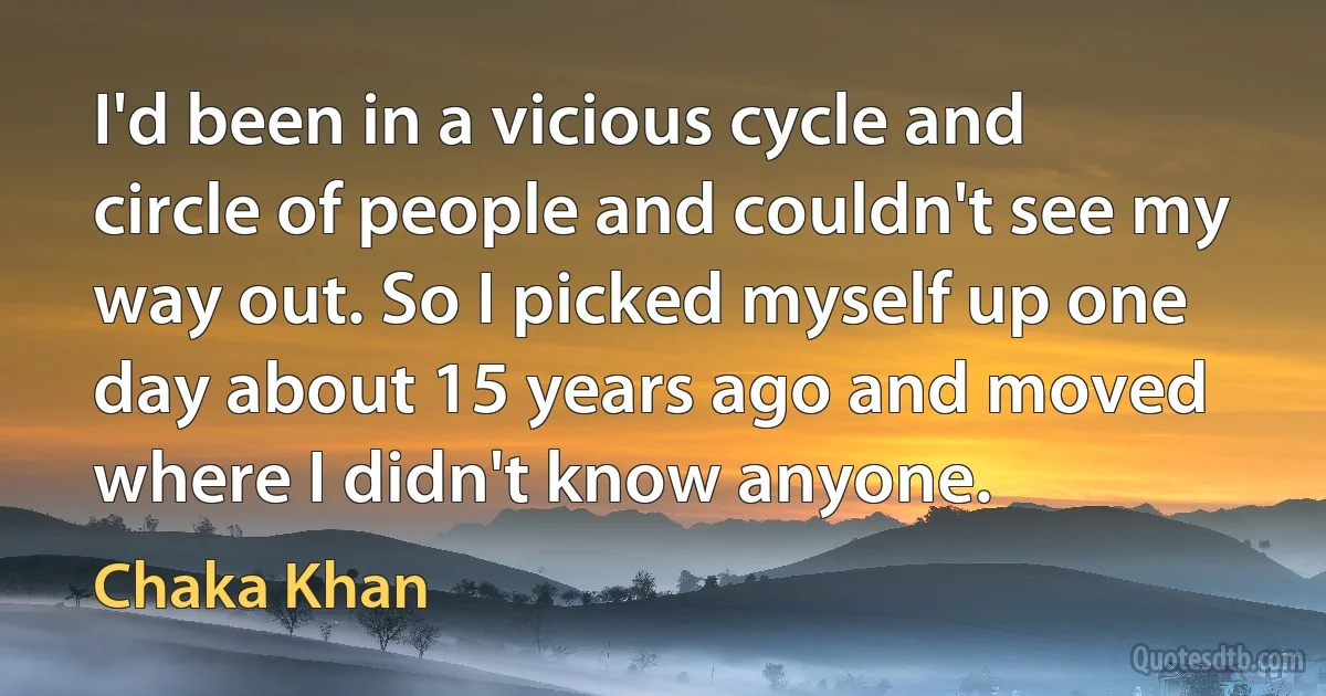 I'd been in a vicious cycle and circle of people and couldn't see my way out. So I picked myself up one day about 15 years ago and moved where I didn't know anyone. (Chaka Khan)