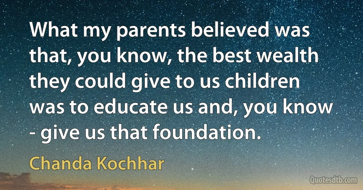 What my parents believed was that, you know, the best wealth they could give to us children was to educate us and, you know - give us that foundation. (Chanda Kochhar)