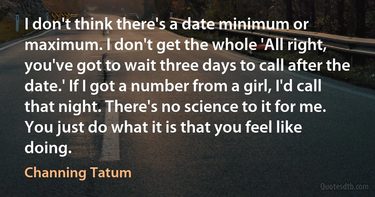 I don't think there's a date minimum or maximum. I don't get the whole 'All right, you've got to wait three days to call after the date.' If I got a number from a girl, I'd call that night. There's no science to it for me. You just do what it is that you feel like doing. (Channing Tatum)