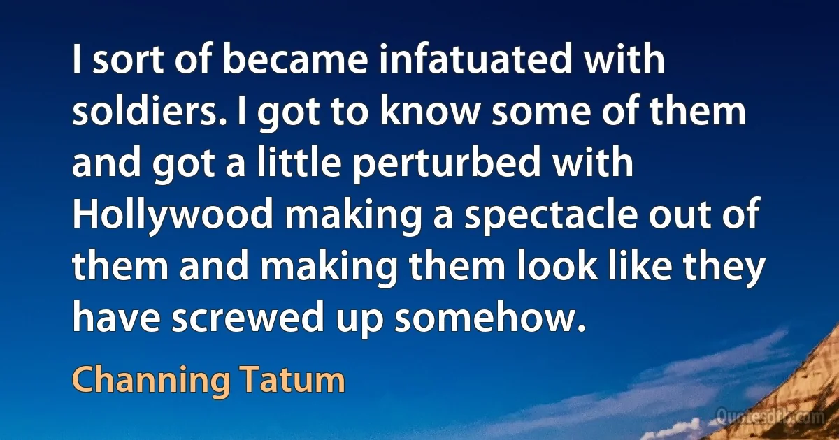 I sort of became infatuated with soldiers. I got to know some of them and got a little perturbed with Hollywood making a spectacle out of them and making them look like they have screwed up somehow. (Channing Tatum)