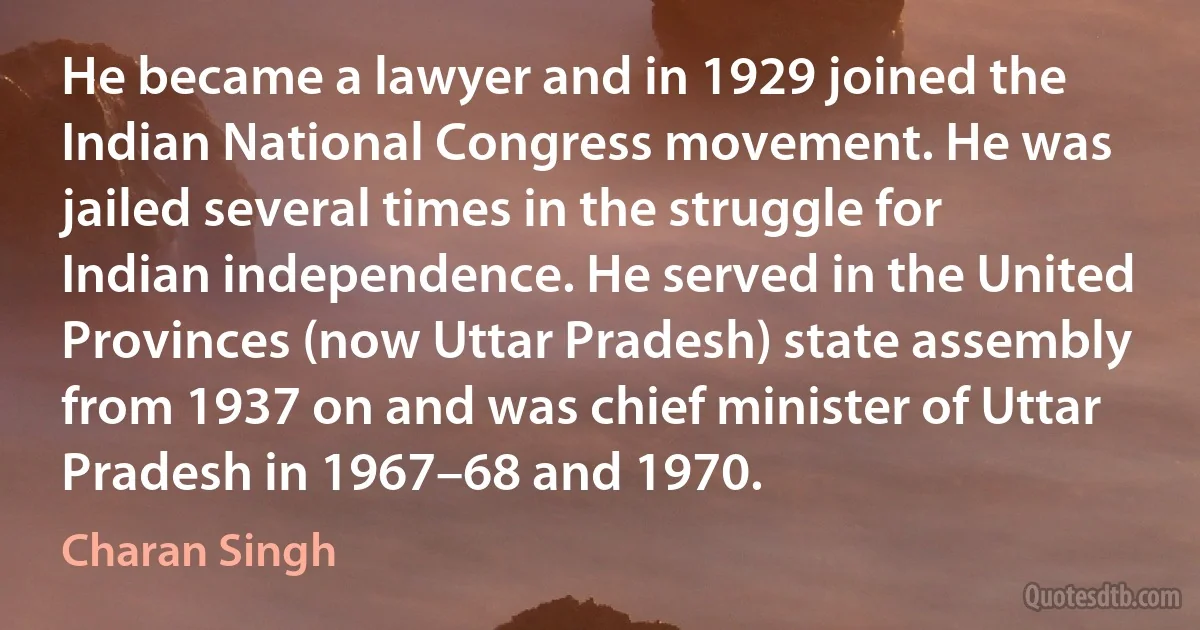 He became a lawyer and in 1929 joined the Indian National Congress movement. He was jailed several times in the struggle for Indian independence. He served in the United Provinces (now Uttar Pradesh) state assembly from 1937 on and was chief minister of Uttar Pradesh in 1967–68 and 1970. (Charan Singh)