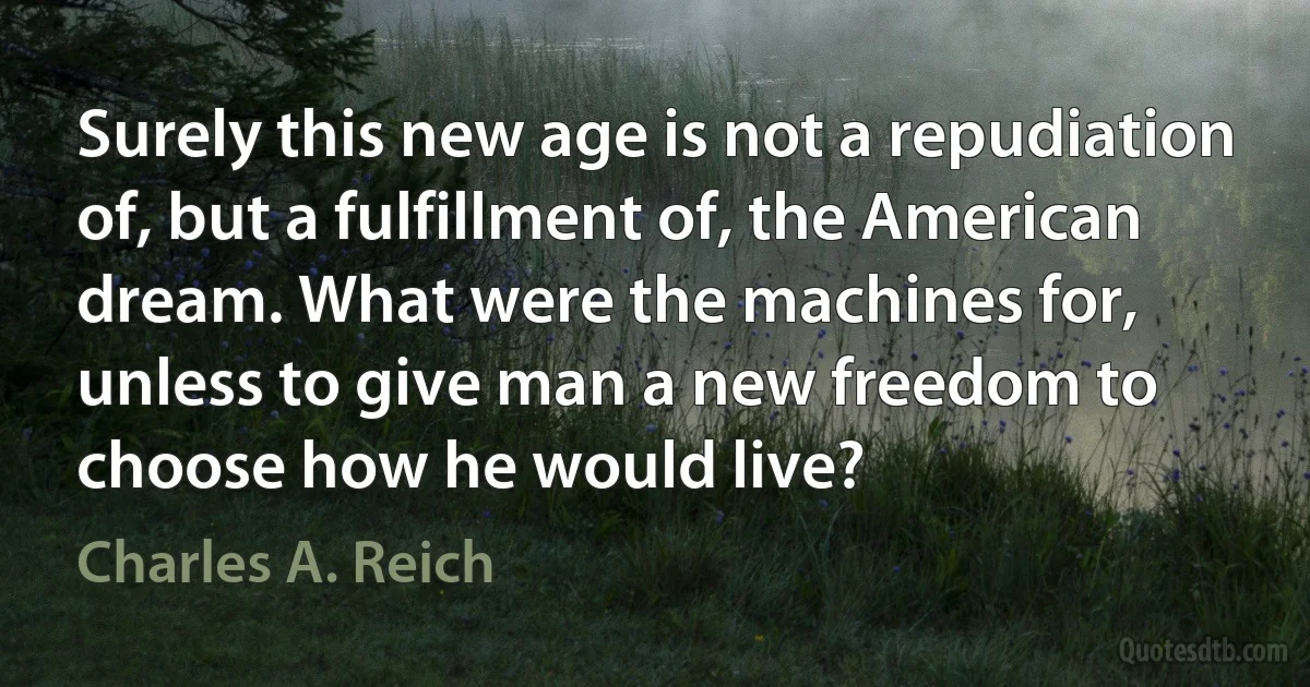 Surely this new age is not a repudiation of, but a fulfillment of, the American dream. What were the machines for, unless to give man a new freedom to choose how he would live? (Charles A. Reich)