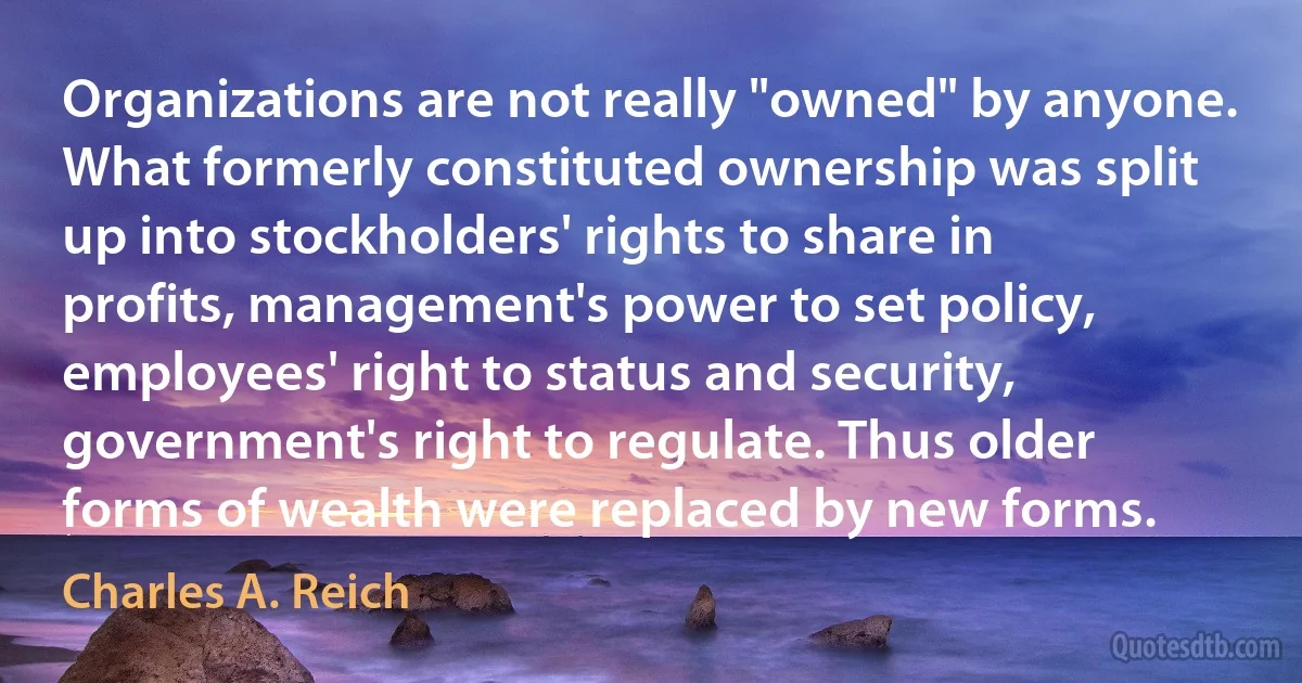 Organizations are not really "owned" by anyone. What formerly constituted ownership was split up into stockholders' rights to share in profits, management's power to set policy, employees' right to status and security, government's right to regulate. Thus older forms of wealth were replaced by new forms. (Charles A. Reich)