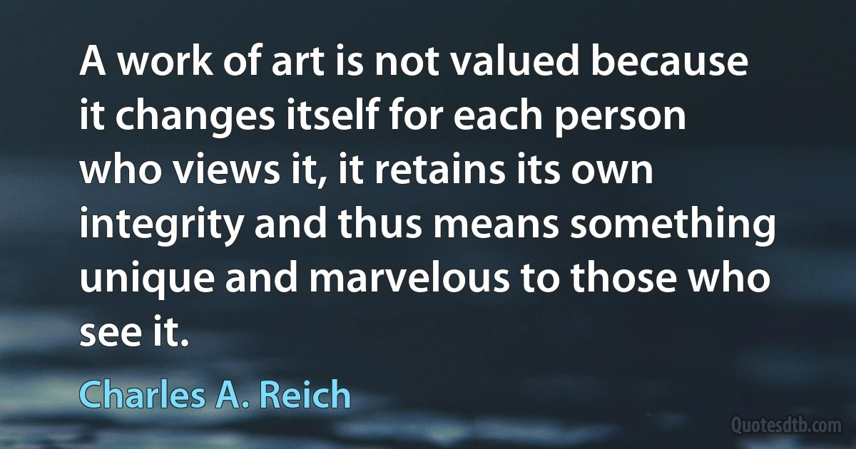 A work of art is not valued because it changes itself for each person who views it, it retains its own integrity and thus means something unique and marvelous to those who see it. (Charles A. Reich)