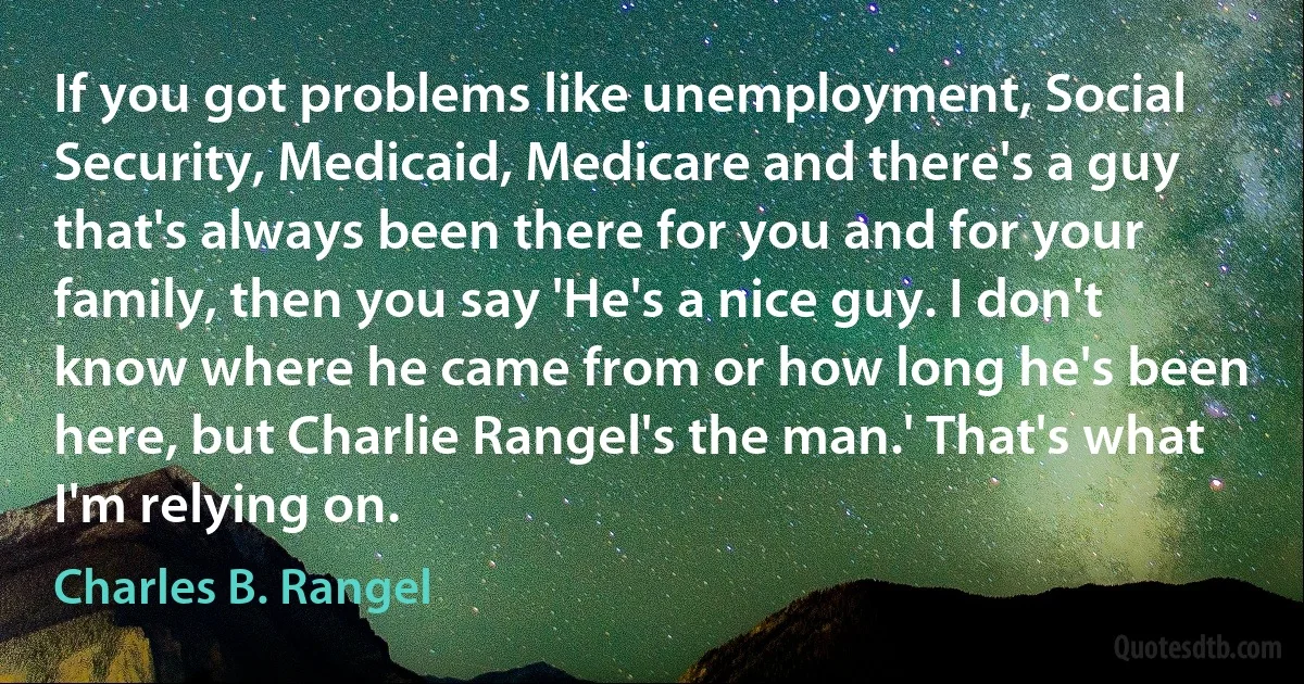 If you got problems like unemployment, Social Security, Medicaid, Medicare and there's a guy that's always been there for you and for your family, then you say 'He's a nice guy. I don't know where he came from or how long he's been here, but Charlie Rangel's the man.' That's what I'm relying on. (Charles B. Rangel)