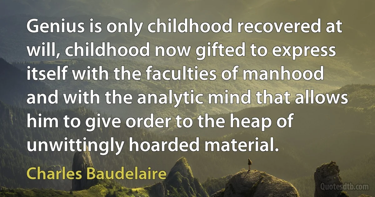 Genius is only childhood recovered at will, childhood now gifted to express itself with the faculties of manhood and with the analytic mind that allows him to give order to the heap of unwittingly hoarded material. (Charles Baudelaire)