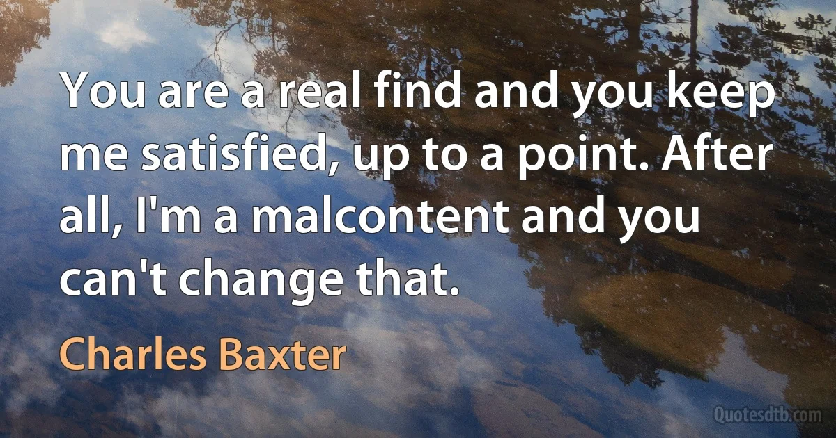 You are a real find and you keep me satisfied, up to a point. After all, I'm a malcontent and you can't change that. (Charles Baxter)