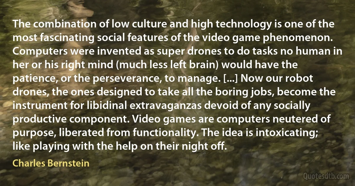 The combination of low culture and high technology is one of the most fascinating social features of the video game phenomenon. Computers were invented as super drones to do tasks no human in her or his right mind (much less left brain) would have the patience, or the perseverance, to manage. [...] Now our robot drones, the ones designed to take all the boring jobs, become the instrument for libidinal extravaganzas devoid of any socially productive component. Video games are computers neutered of purpose, liberated from functionality. The idea is intoxicating; like playing with the help on their night off. (Charles Bernstein)